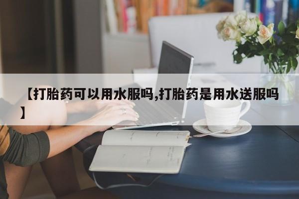 流产药使用【打胎药可以用水服吗,打胎药是用水送服吗】