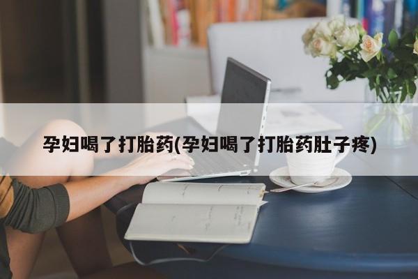 流产药使用孕妇喝了打胎药(孕妇喝了打胎药肚子疼)