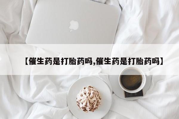 流产药使用【催生药是打胎药吗,催生药是打胎药吗】