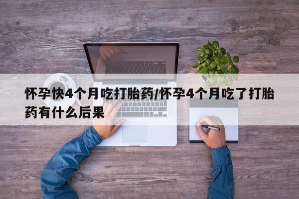 流产药使用怀孕快4个月吃打胎药/怀孕4个月吃了打胎药有什么后果