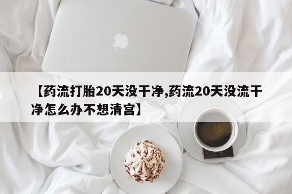 流产药使用【药流打胎20天没干净,药流20天没流干净怎么办不想清宫】