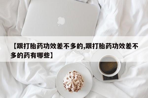 流产药使用【跟打胎药功效差不多的,跟打胎药功效差不多的药有哪些】