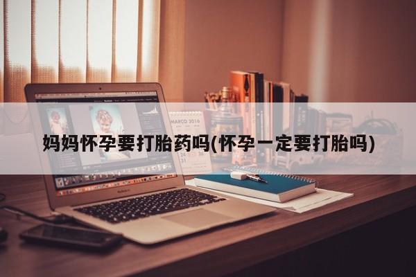 流产药使用妈妈怀孕要打胎药吗(怀孕一定要打胎吗)