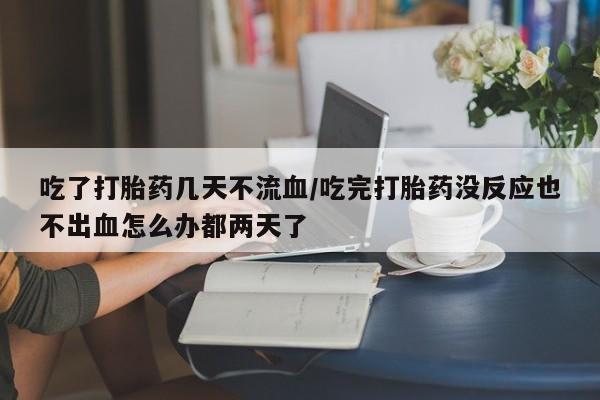 流产药使用吃了打胎药几天不流血/吃完打胎药没反应也不出血怎么办都两天了