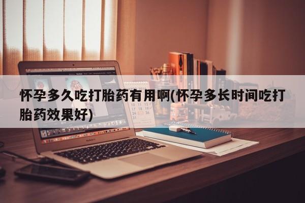 流产药使用怀孕多久吃打胎药有用啊(怀孕多长时间吃打胎药效果好)