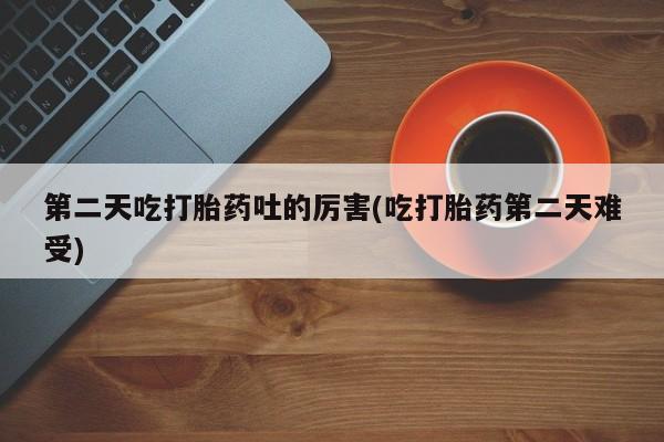 流产药使用第二天吃打胎药吐的厉害(吃打胎药第二天难受)