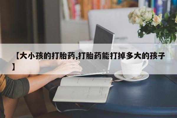 流产药使用【大小孩的打胎药,打胎药能打掉多大的孩子】