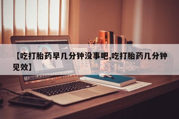 流产药使用【吃打胎药早几分钟没事吧,吃打胎药几分钟见效】