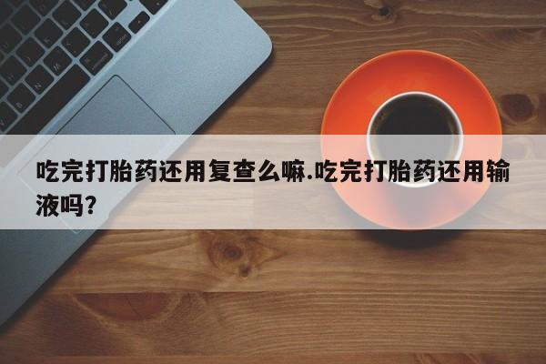 流产药使用吃完打胎药还用复查么嘛.吃完打胎药还用输液吗？