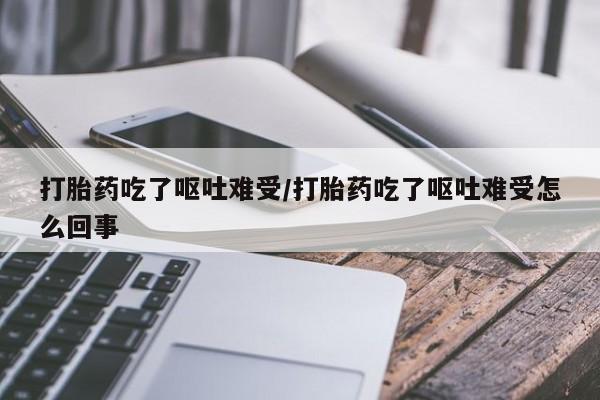流产药使用打胎药吃了呕吐难受/打胎药吃了呕吐难受怎么回事