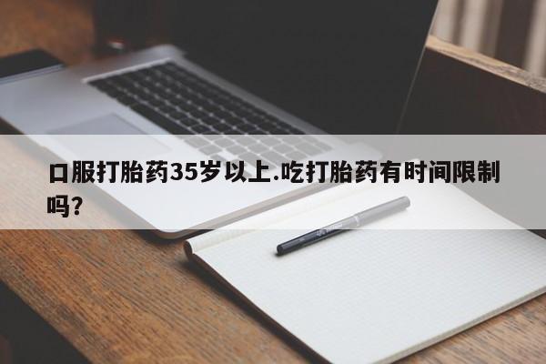流产药使用口服打胎药35岁以上.吃打胎药有时间限制吗？