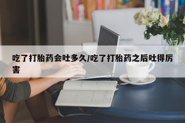 流产药使用吃了打胎药会吐多久/吃了打胎药之后吐得厉害