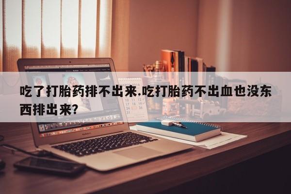 流产药使用吃了打胎药排不出来.吃打胎药不出血也没东西排出来？