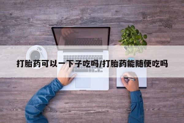 流产药使用打胎药可以一下子吃吗/打胎药能随便吃吗