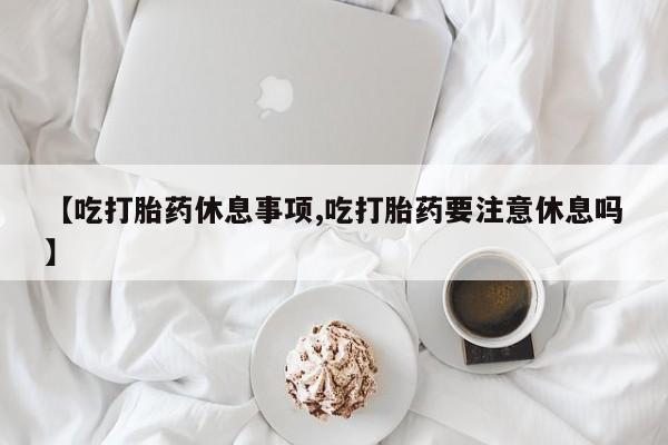 流产药使用【吃打胎药休息事项,吃打胎药要注意休息吗】