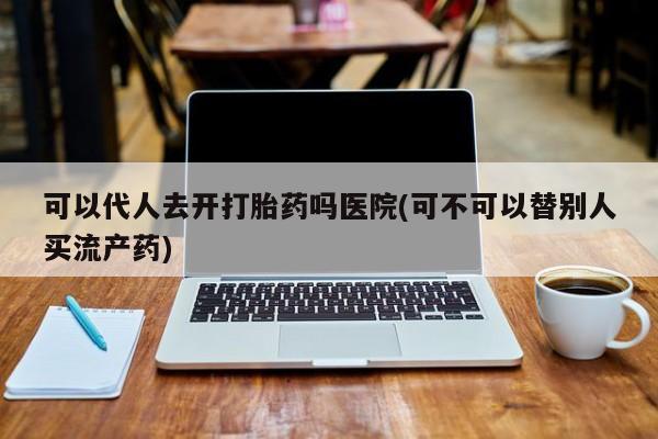 流产药使用可以代人去开打胎药吗医院(可不可以替别人买流产药)