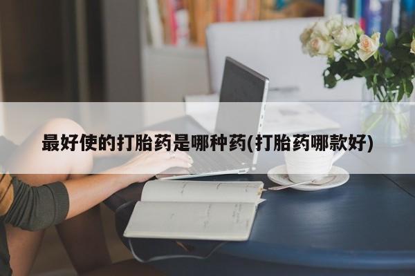 流产药使用最好使的打胎药是哪种药(打胎药哪款好)