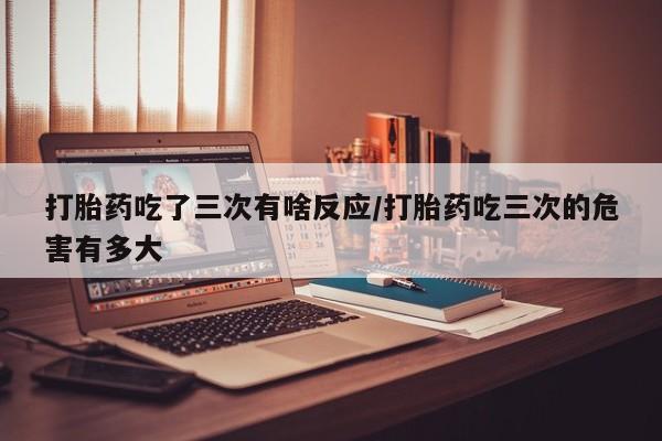 流产药使用打胎药吃了三次有啥反应/打胎药吃三次的危害有多大