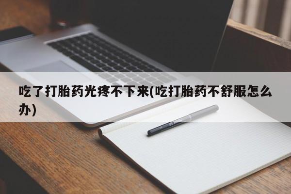 流产药使用吃了打胎药光疼不下来(吃打胎药不舒服怎么办)