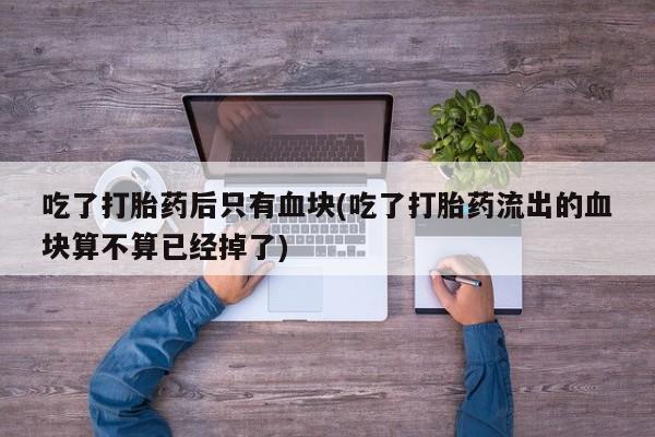 流产药使用吃了打胎药后只有血块(吃了打胎药流出的血块算不算已经掉了)