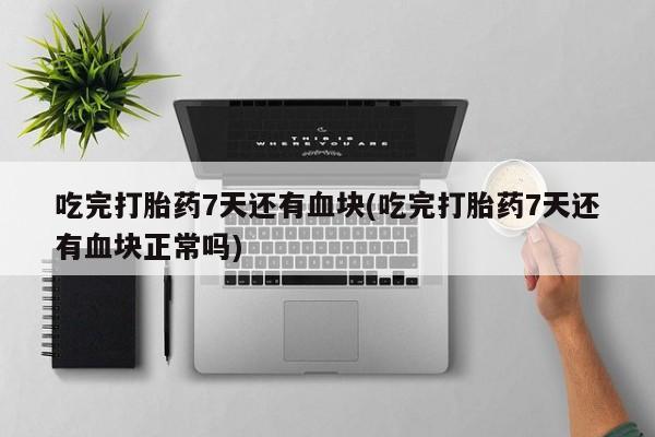 流产药使用吃完打胎药7天还有血块(吃完打胎药7天还有血块正常吗)
