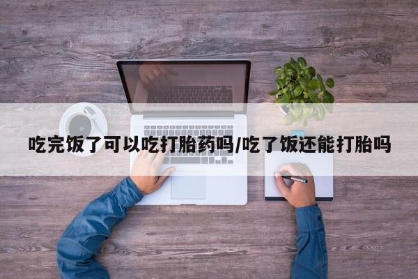 流产药使用吃完饭了可以吃打胎药吗/吃了饭还能打胎吗