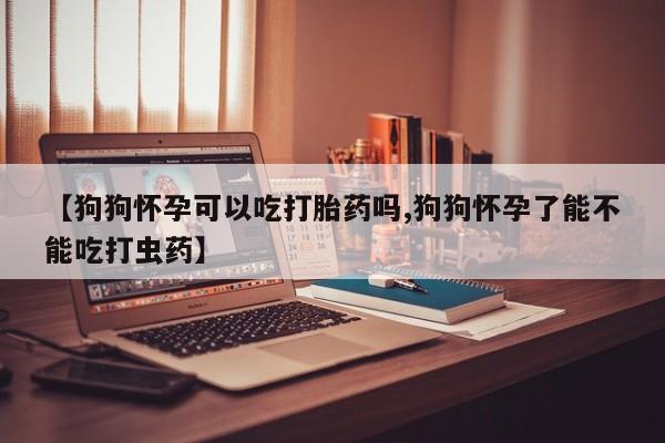 流产药使用【狗狗怀孕可以吃打胎药吗,狗狗怀孕了能不能吃打虫药】