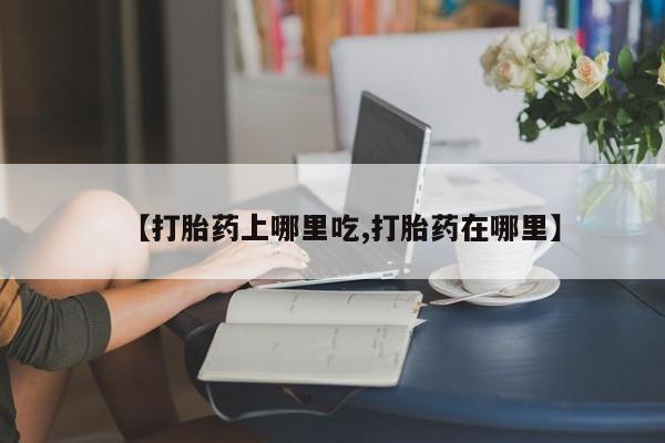 流产药使用【打胎药上哪里吃,打胎药在哪里】