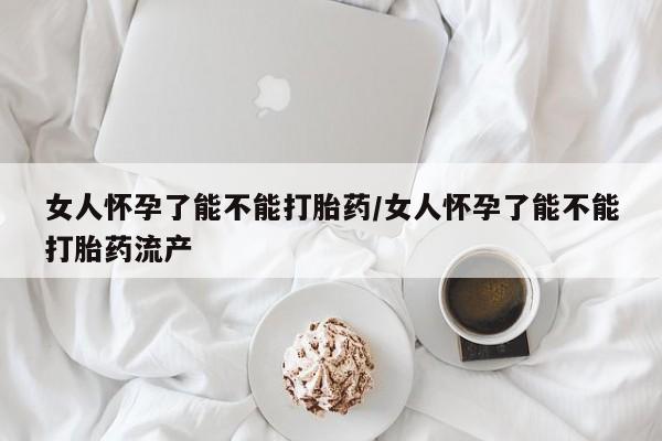 流产药使用女人怀孕了能不能打胎药/女人怀孕了能不能打胎药流产