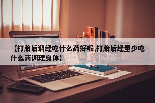 流产药使用【打胎后调经吃什么药好呢,打胎后经量少吃什么药调理身体】