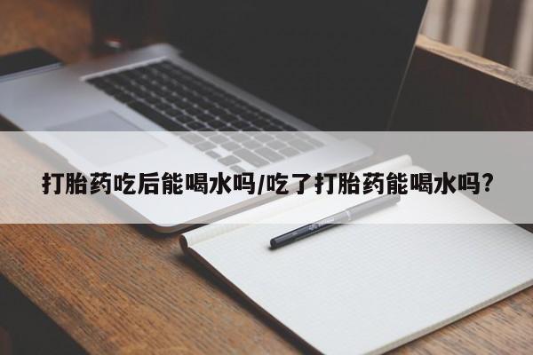 流产药使用打胎药吃后能喝水吗/吃了打胎药能喝水吗?
