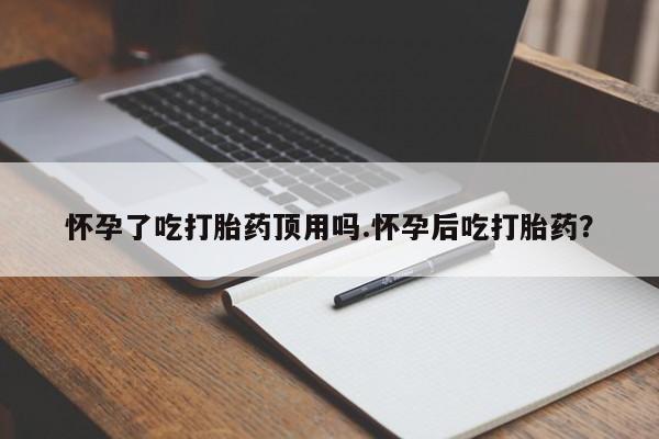 流产药使用怀孕了吃打胎药顶用吗.怀孕后吃打胎药？