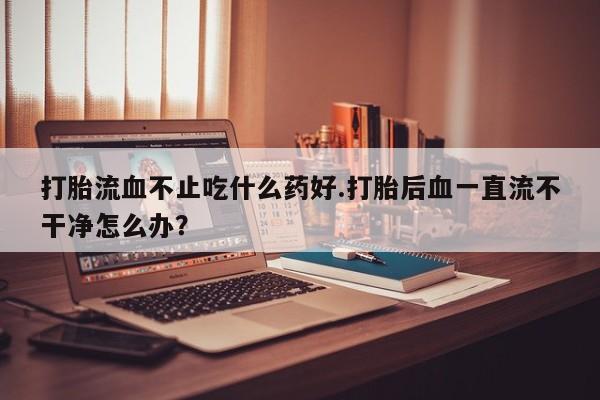 流产药使用打胎流血不止吃什么药好.打胎后血一直流不干净怎么办？