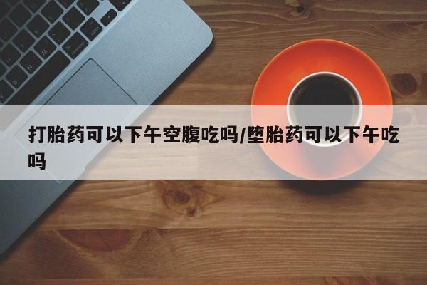 流产药使用打胎药可以下午空腹吃吗/堕胎药可以下午吃吗