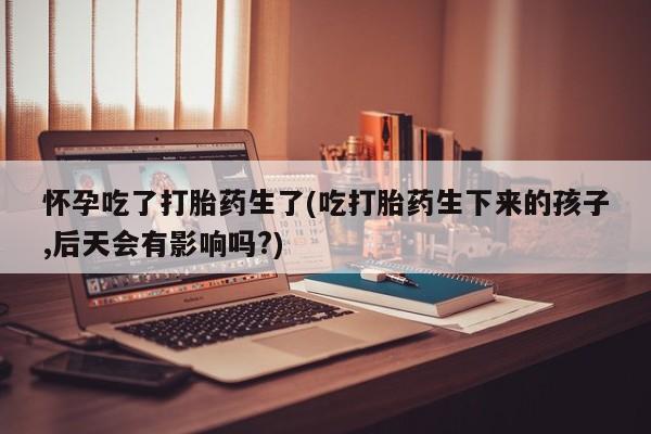 流产药使用怀孕吃了打胎药生了(吃打胎药生下来的孩子,后天会有影响吗?)