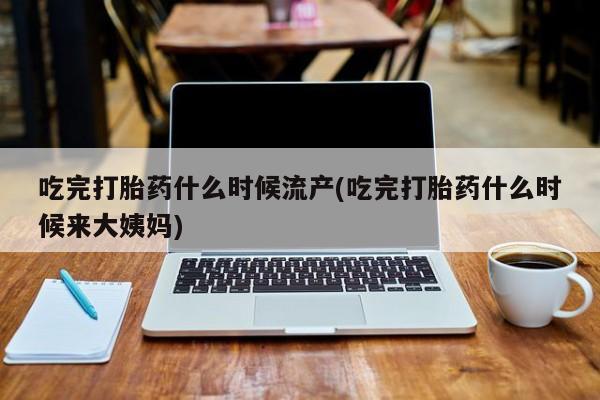 流产药使用吃完打胎药什么时候流产(吃完打胎药什么时候来大姨妈)