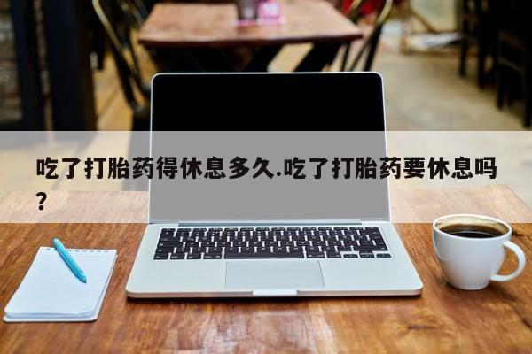 流产药使用吃了打胎药得休息多久.吃了打胎药要休息吗？