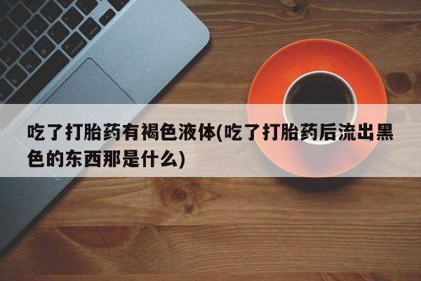 流产药使用吃了打胎药有褐色液体(吃了打胎药后流出黑色的东西那是什么)