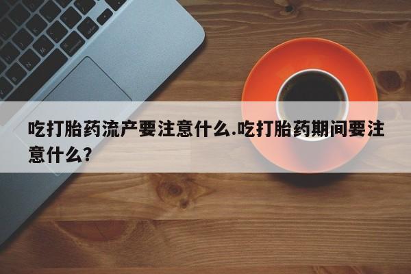 流产药使用吃打胎药流产要注意什么.吃打胎药期间要注意什么？