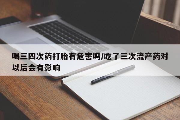 流产药使用喝三四次药打胎有危害吗/吃了三次流产药对以后会有影响