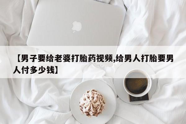 流产药使用【男子要给老婆打胎药视频,给男人打胎要男人付多少钱】