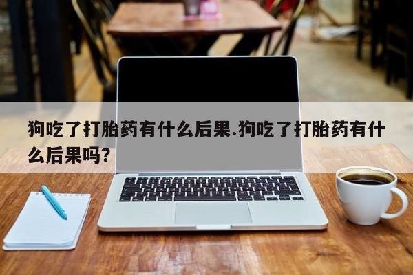 流产药使用狗吃了打胎药有什么后果.狗吃了打胎药有什么后果吗？
