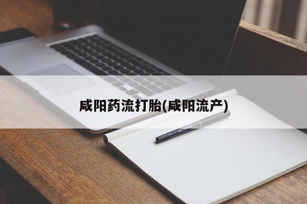 流产药使用咸阳药流打胎(咸阳流产)