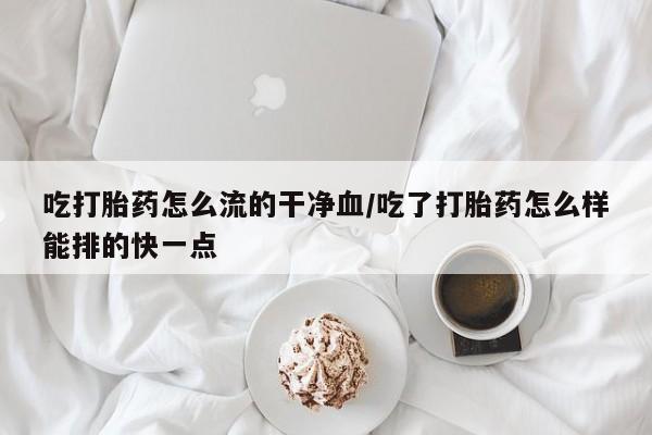流产药使用吃打胎药怎么流的干净血/吃了打胎药怎么样能排的快一点