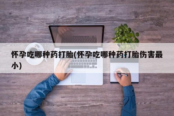 流产药使用怀孕吃哪种药打胎(怀孕吃哪种药打胎伤害最小)
