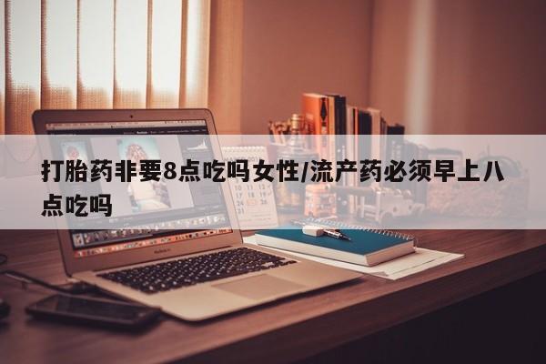 流产药使用打胎药非要8点吃吗女性/流产药必须早上八点吃吗