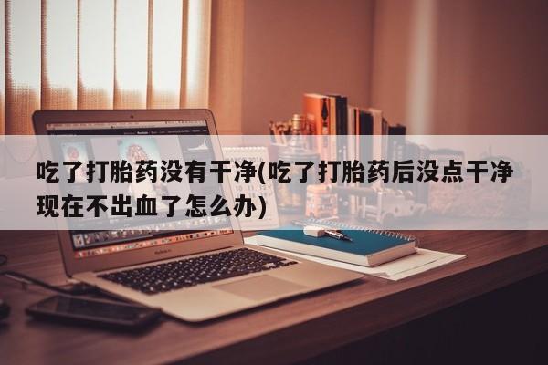 流产药使用吃了打胎药没有干净(吃了打胎药后没点干净现在不出血了怎么办)