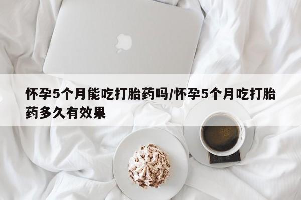 流产药使用怀孕5个月能吃打胎药吗/怀孕5个月吃打胎药多久有效果