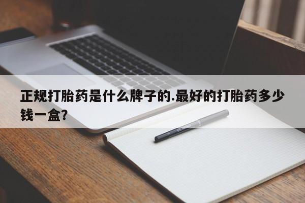 流产药使用正规打胎药是什么牌子的.最好的打胎药多少钱一盒？