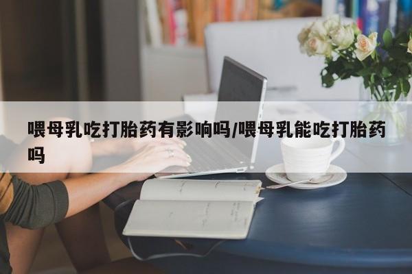 流产药使用喂母乳吃打胎药有影响吗/喂母乳能吃打胎药吗